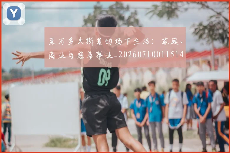 莱万多夫斯基的场下生活：家庭、商业与慈善事业_20260710011514
