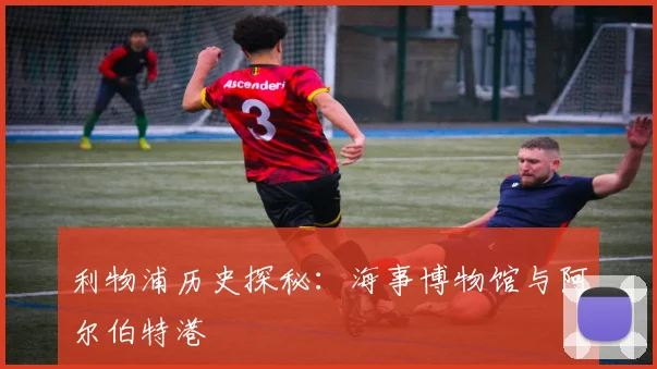 利物浦历史探秘：海事博物馆与阿尔伯特港