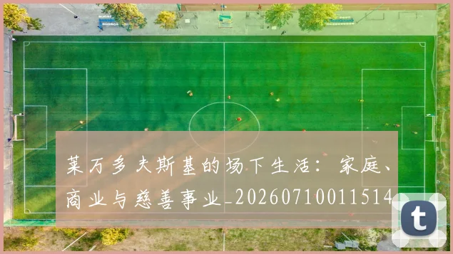 莱万多夫斯基的场下生活:家庭、商业与慈善事业_20260710011514