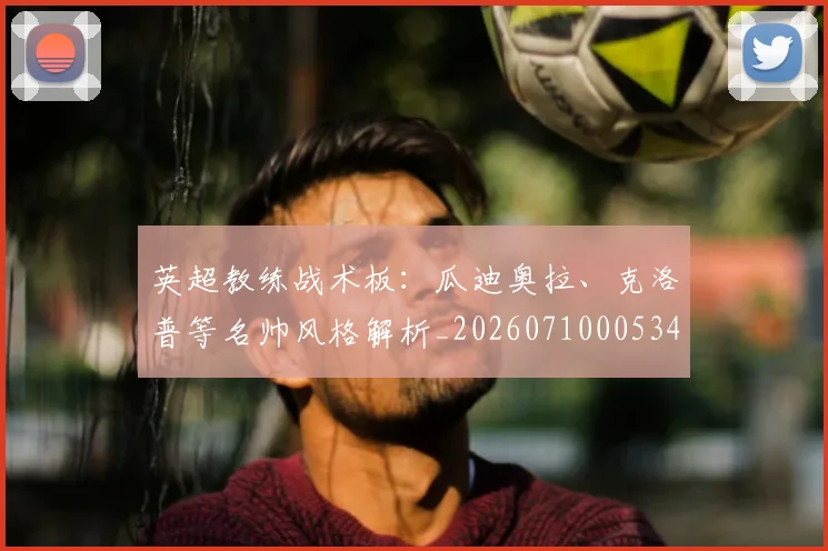 英超教练战术板：瓜迪奥拉、克洛普等名帅风格解析_20260710005347_20260803145146