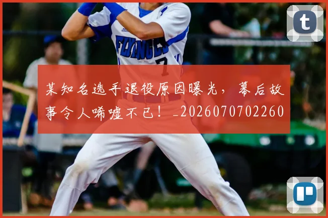 某知名选手退役原因曝光，幕后故事令人唏嘘不已！_20260707022605_20260731175820