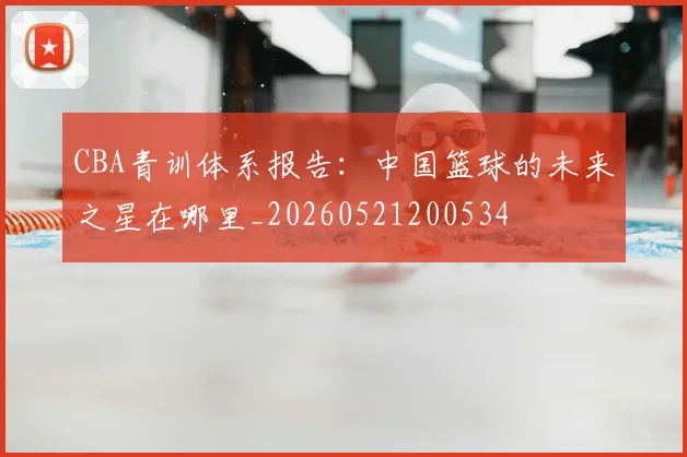 CBA青训体系报告:中国篮球的未来之星在哪里_20260521200534