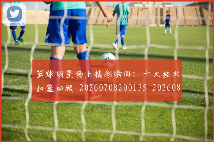 篮球明星场上精彩瞬间:十大经典扣篮回顾_20260708200135_20260803135936