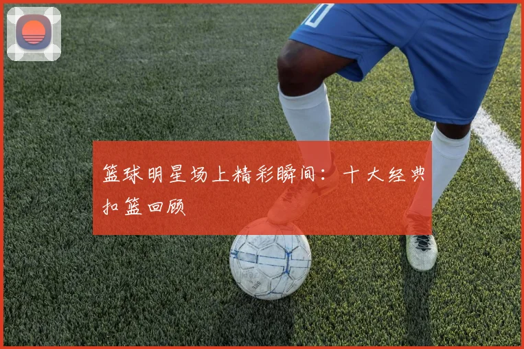 篮球明星场上精彩瞬间：十大经典扣篮回顾