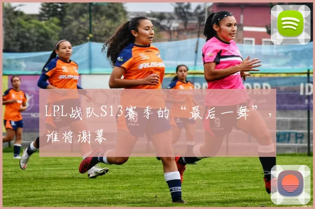 LPL战队S13赛季的“最后一舞”,谁将谢幕