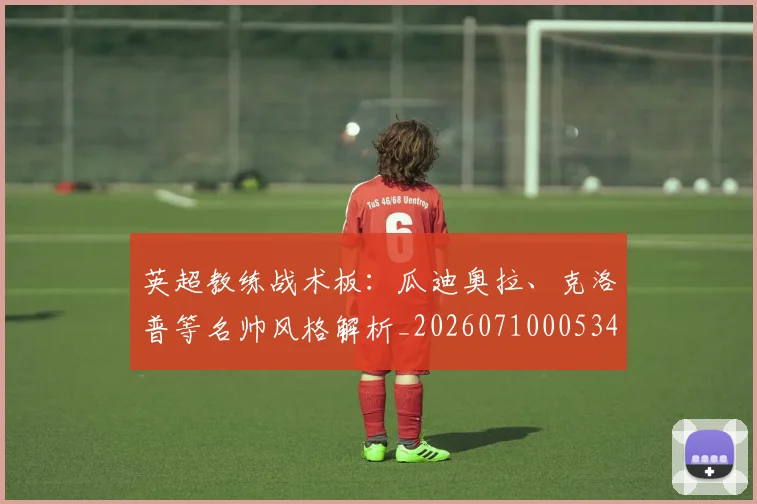 英超教练战术板:瓜迪奥拉、克洛普等名帅风格解析_20260710005347_20260803145146