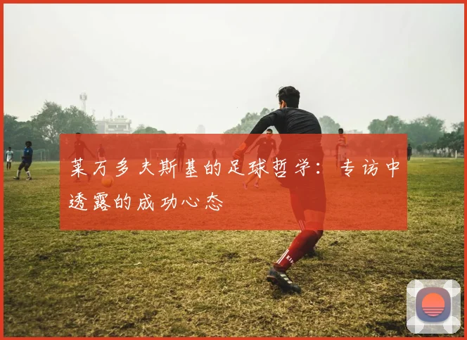 莱万多夫斯基的足球哲学：专访中透露的成功心态