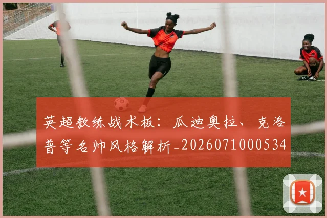 英超教练战术板:瓜迪奥拉、克洛普等名帅风格解析_20260710005347
